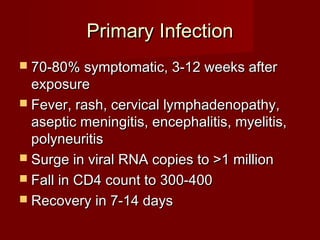 Primary Infection
 70-80% symptomatic, 3-12 weeks after
  exposure
 Fever, rash, cervical lymphadenopathy,
  aseptic meningitis, encephalitis, myelitis,
  polyneuritis
 Surge in viral RNA copies to >1 million
 Fall in CD4 count to 300-400
 Recovery in 7-14 days
 