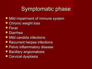 Symptomatic phase
   Mild impairment of immune system
   Chronic weight loss
   Fever
   Diarrhea
   Mild candida infections
   Recurrent herpes infections
   Pelvic inflammatory disease
   Bacillary angiomatosis
   Cervical dysplasia
 