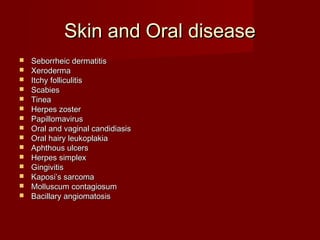 Skin and Oral disease
   Seborrheic dermatitis
   Xeroderma
   Itchy folliculitis
   Scabies
   Tinea
   Herpes zoster
   Papillomavirus
   Oral and vaginal candidiasis
   Oral hairy leukoplakia
   Aphthous ulcers
   Herpes simplex
   Gingivitis
   Kaposi’s sarcoma
   Molluscum contagiosum
   Bacillary angiomatosis
 