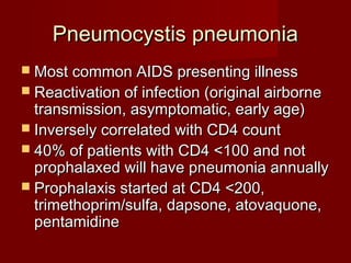 Pneumocystis pneumonia
 Most common AIDS presenting illness
 Reactivation of infection (original airborne
  transmission, asymptomatic, early age)
 Inversely correlated with CD4 count
 40% of patients with CD4 <100 and not
  prophalaxed will have pneumonia annually
 Prophalaxis started at CD4 <200,
  trimethoprim/sulfa, dapsone, atovaquone,
  pentamidine
 