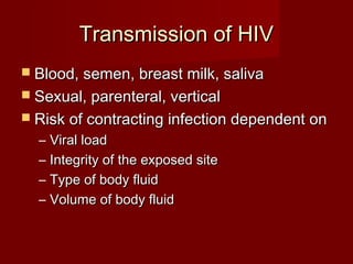 Transmission of HIV
 Blood, semen, breast milk, saliva
 Sexual, parenteral, vertical
 Risk of contracting infection dependent on
  –   Viral load
  –   Integrity of the exposed site
  –   Type of body fluid
  –   Volume of body fluid
 