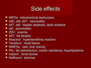 Side effects
   NRTIs: mitochondrial dysfunction
   ddC, ddI, d4T: neuropathy
   d4T, ddI: hepatic steatosis, lactic acidosis
   ddI: pancreatitis
   ZDV: anemia
   d4T: fat atrophy
   Abacavir: hypersensitivity reaction
   Tenofovir: renal failure
   NNRTIs: rash, liver toxicity
   PIs: fat redistribution, insulin resistance, hyperlipidemia
   Indiavir: renal stones
   Nelfinavir: diarrhea
 