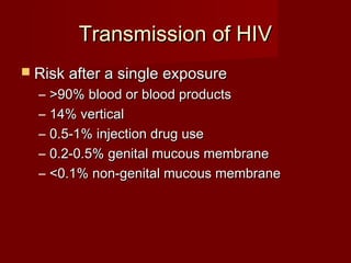 Transmission of HIV
 Risk after a single exposure
  –   >90% blood or blood products
  –   14% vertical
  –   0.5-1% injection drug use
  –   0.2-0.5% genital mucous membrane
  –   <0.1% non-genital mucous membrane
 