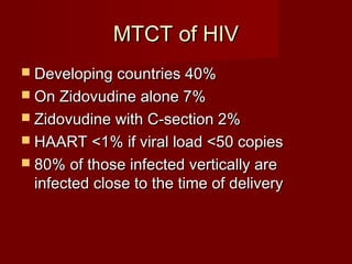 MTCT of HIV
 Developing countries 40%
 On Zidovudine alone 7%
 Zidovudine with C-section 2%
 HAART <1% if viral load <50 copies
 80% of those infected vertically are
 infected close to the time of delivery
 
