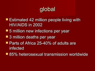 global
 Estimated 42 million people living with
  HIV/AIDS in 2002
 5 million new infections per year
 3 million deaths per year
 Parts of Africa 25-40% of adults are
  infected
 85% heterosexual transmission worldwide
 