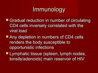 Immunology
 Gradual reduction in number of circulating
  CD4 cells inversely correlated with the
  viral load
 Any depletion in numbers of CD4 cells
  renders the body susceptible to
  opportunistic infections
 Lymphatic tissue (spleen, lymph nodes,
  tonsils/adenoids) main reservoir of HIV
 