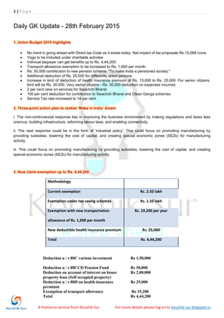 1 | P a g e
A freelance service from Koushik Sur For more details please log on to koushik-sur.blogspot.in
Daily GK Update - 28th February 2015
1. Union Budget 2015 highlights
 No merit in going ahead with Direct tax Code as it exists today. Net impact of tax proposals Rs.15,068 crore.
 Yoga to be included under charitable activites.
 Indiviual taxpayer can get benefits up to Rs. 4,44,200.
 Transport allowance exemption to be increased to Rs. 1,600 per month.
 Rs. 50,000 contribution to new pension scheme. "To make India a pensioned society."
 Additional deduction of Rs. 25,000 for differently abled persons.
 Increase in limit of deduction of health insurance premium of Rs. 15,000 to Rs. 25,000. For senior citizens,
limit will be Rs. 30,000. Very senior citizens - Rs. 30,000 deduction on expenses incurred.
 2 per cent cess on services for Swachch Bharat.
 100 per cent deduction for contribution to Swachch Bharat and Clean Ganga schemes.
 Service Tax rate increased to 14 per cent.
2. Three-point action plan to realise ‘Make in India’ dream
i. The non-controversial response lies in improving the business environment by making regulations and taxes less
onerous, building infrastructure, reforming labour laws, and enabling connectivity.
ii. The next response could be in the form of „industrial policy‟. This could focus on promoting manufacturing by
providing subsidies, lowering the cost of capital, and creating special economic zones (SEZs) for manufacturing
activity.
iii. This could focus on promoting manufacturing by providing subsidies, lowering the cost of capital, and creating
special economic zones (SEZs) for manufacturing activity.
3. Now claim exemption up to Rs. 4,44,200
Methodology
Current exemption Rs. 2.50 lakh
Exemption under tax saving schemes Rs. 1.50 lakh
Exemption with new transportation
allowance of Rs. 1,600 per month
Rs. 19,200 per year
New deductible health insurance premium Rs. 25,000
Total Rs. 4,44,200
Deduction u / s 80C various investment Rs 1,50,000
Deduction u / s 80CCD Pension Fund Rs 50,000
Deduction on account of interest on house
property loan (Self occupied property)
Rs 2,00,000
Deduction u / s 80D on health insurance
premium
Rs 25,000
Exemption of transport allowance Rs 19,200
Total Rs 4,44,200
 