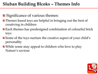 Sluban Building Blcoks – Themes Info
Significance of various themes:
Themes based toys are helpful in bringing out the best of
creativing in children
Each themes has predesigned combination of colourful brick
toys
Some of the toys nurture the creative aspect of your child’s
personality
While some may appeal to children who love to play
Nature’s saviour
 
