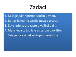 Zadaci
1. Miša je juče spretno skočio u vodu.
2. Danas je mama veselo pevala u sobi.
3. Žute ruže sporo rastu u velikoj bašti.
4. Mala kuca tužno laje u starom dvorištu.
5. Tata je juče u pekari kupio sveže kifle.
 
