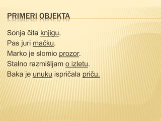 PRIMERI OBJEKTA
Sonja čita knjigu.
Pas juri mačku.
Marko je slomio prozor.
Stalno razmišljam o izletu.
Baka je unuku ispričala priču.
 