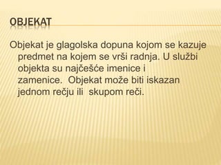OBJEKAT
Objekat je glagolska dopuna kojom se kazuje
predmet na kojem se vrši radnja. U službi
objekta su najčešće imenice i
zamenice. Objekat može biti iskazan
jednom rečju ili skupom reči.
 