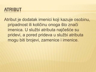 ATRIBUT
Atribut je dodatak imenici koji kazuje osobinu,
pripadnost ili količinu onoga što znači
imenica. U službi atributa najčešće su
pridevi, a pored prideva u službi atributa
mogu biti brojevi, zamenice i imenice.
 