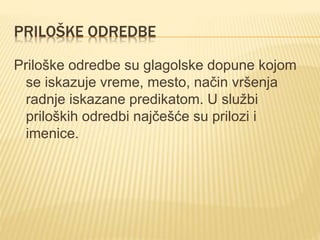 PRILOŠKE ODREDBE
Priloške odredbe su glagolske dopune kojom
se iskazuje vreme, mesto, način vršenja
radnje iskazane predikatom. U službi
priloških odredbi najčešće su prilozi i
imenice.
 
