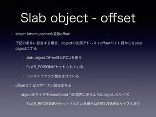 Slab object - oﬀset
• struct kmem_cacheの変数oﬀset
• 下記の条件に該当する場合、objectの先頭アドレス＋oﬀsetバイト目からをslab
objectにする
• slab objectのfree時にRCUを使う
• SLAB_POISONがセットされている
• コンストラクタが指定されている
• oﬀsetは下記のサイズに設定される
• objectのサイズをsizeof(void *)の境界にあうようにalignしたサイズ
• SLAB_REDZONEがセットされている場合はRED ZONEのサイズも足す
 