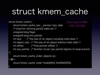 struct kmem_cache
struct kmem_cache {
struct kmem_cache_cpu __percpu *cpu_slab;
/* Used for retriving partial slabs etc */
unsigned long ﬂags;
unsigned long min_partial;
int size; /* The size of an object including meta data */
int object_size; /* The size of an object without meta data */
int oﬀset; /* Free pointer oﬀset. */
int cpu_partial; /* Number of per cpu partial objects to keep around
*/
struct kmem_cache_order_objects oo;
∼略∼
struct kmem_cache_node *node[MAX_NUMNODES];
};
Slab Objectの管理
に使う主な変数
 