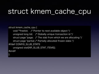 struct kmem_cache_cpu
struct kmem_cache_cpu {
void **freelist; /* Pointer to next available object */
unsigned long tid; /* Globally unique transaction id */
struct page *page; /* The slab from which we are allocating */
struct page *partial; /* Partially allocated frozen slabs */
#ifdef CONFIG_SLUB_STATS
unsigned stat[NR_SLUB_STAT_ITEMS];
#endif
};
 