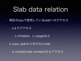 Slab data relation
• 現在のcpuで使用しているslabへのアクセス
• cよりアクセス
• c->freelist、c->pageなど
• s->cpu_slabから外されたslab
• s->node[node number]からアクセス
 