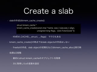 Create a slab
• slabの作成はkmem_cache_create()
• KMEM_CACHE(__struct, __ﬂags) マクロもある
• kmem_cache_create()の時点ではslab objectsの作成はしない
• freelistの作成、slab objectの初期化などはkmem_cache_alloc()実行時
• 処理は2段階
• 最初にstruct kmem_cacheのオブジェクトを取得
• 次に取得したsの変数を設定
struct kmem_cache *
kmem_cache_create(const char *name, size_t size,size_t align,
unsigned long ﬂags, void (*ctor)(void *))
 