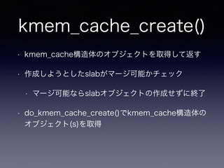 kmem_cache_create()
• kmem_cache構造体のオブジェクトを取得して返す
• 作成しようとしたslabがマージ可能かチェック
• マージ可能ならslabオブジェクトの作成せずに終了
• do_kmem_cache_create()でkmem_cache構造体の
オブジェクト(s)を取得
 