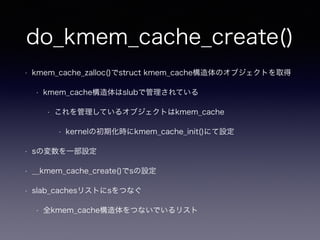 do_kmem_cache_create()
• kmem_cache_zalloc()でstruct kmem_cache構造体のオブジェクトを取得
• kmem_cache構造体はslubで管理されている
• これを管理しているオブジェクトはkmem_cache
• kernelの初期化時にkmem_cache_init()にて設定
• sの変数を一部設定
• __kmem_cache_create()でsの設定
• slab_cachesリストにsをつなぐ
• 全kmem_cache構造体をつないでいるリスト
 