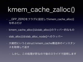 kmem_cache_zalloc()
• __GFP_ZEROをフラグに設定してkmem_cache_alloc()
を呼ぶだけ
• kmem_cache_alloc()はslab_alloc()のラッパー的なもの
• slab_alloc()はslab_alloc_node()へのラッパー
• 大雑把にいうとstruct kmem_cache構造体のインスタン
スを取得して返す
• しかし、この処理が肝なので後のスライドで説明します
 