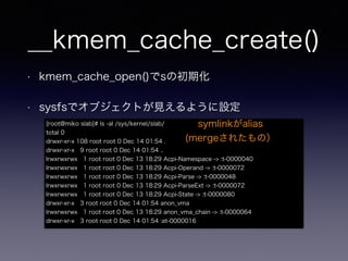 __kmem_cache_create()
• kmem_cache_open()でsの初期化
• sysfsでオブジェクトが見えるように設定
[root@miko slab]# ls -al /sys/kernel/slab/
total 0
drwxr-xr-x 108 root root 0 Dec 14 01:54 .
drwxr-xr-x 9 root root 0 Dec 14 01:54 ..
lrwxrwxrwx 1 root root 0 Dec 13 18:29 Acpi-Namespace -> :t-0000040
lrwxrwxrwx 1 root root 0 Dec 13 18:29 Acpi-Operand -> :t-0000072
lrwxrwxrwx 1 root root 0 Dec 13 18:29 Acpi-Parse -> :t-0000048
lrwxrwxrwx 1 root root 0 Dec 13 18:29 Acpi-ParseExt -> :t-0000072
lrwxrwxrwx 1 root root 0 Dec 13 18:29 Acpi-State -> :t-0000080
drwxr-xr-x 3 root root 0 Dec 14 01:54 anon_vma
lrwxrwxrwx 1 root root 0 Dec 13 18:29 anon_vma_chain -> :t-0000064
drwxr-xr-x 3 root root 0 Dec 14 01:54 :at-0000016
symlinkがalias
(mergeされたもの）
 