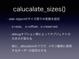 calucalate_sizes()
• slab objectのサイズ周りの変数を設定
• s->size、 s->oﬀset、s->reserved
• debugオプション等によってオブジェクトの
大きさが変わる
• 他に、allocationのフラグ、メモリ確保に使用
するオーダーの設定もする
 