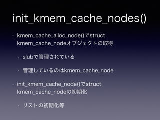 init_kmem_cache_nodes()
• kmem_cache_alloc_node()でstruct
kmem_cache_nodeオブジェクトの取得
• slubで管理されている
• 管理しているのはkmem_cache_node
• init_kmem_cache_node()でstruct
kmem_cache_nodeの初期化
• リストの初期化等
 