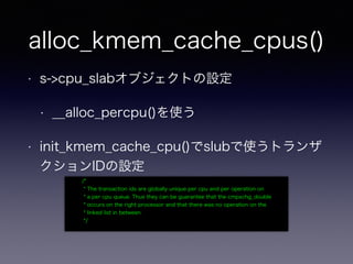 alloc_kmem_cache_cpus()
• s->cpu_slabオブジェクトの設定
• __alloc_percpu()を使う
• init_kmem_cache_cpu()でslubで使うトランザ
クションIDの設定
/*
* The transaction ids are globally unique per cpu and per operation on
* a per cpu queue. Thus they can be guarantee that the cmpxchg_double
* occurs on the right processor and that there was no operation on the
* linked list in between.
*/
 
