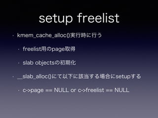 setup freelist
• kmem_cache_alloc()実行時に行う
• freelist用のpage取得
• slab objectsの初期化
• __slab_alloc()にて以下に該当する場合にsetupする
• c->page == NULL or c->freelist == NULL
 