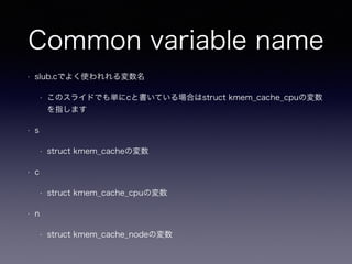 Common variable name
• slub.cでよく使われれる変数名
• このスライドでも単にcと書いている場合はstruct kmem_cache_cpuの変数
を指します
• s
• struct kmem_cacheの変数
• c
• struct kmem_cache_cpuの変数
• n
• struct kmem_cache_nodeの変数
 