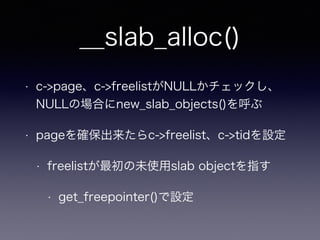 __slab_alloc()
• c->page、c->freelistがNULLかチェックし、
NULLの場合にnew_slab_objects()を呼ぶ
• pageを確保出来たらc->freelist、c->tidを設定
• freelistが最初の未使用slab objectを指す
• get_freepointer()で設定
 