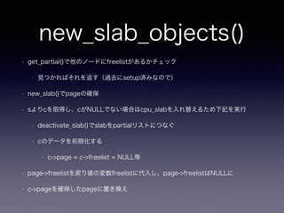 new_slab_objects()
• get_partial()で他のノードにfreelistがあるかチェック
• 見つかればそれを返す（過去にsetup済みなので）
• new_slab()でpageの確保
• sよりcを取得し、cがNULLでない場合はcpu_slabを入れ替えるため下記を実行
• deactivate_slab()でslabをpartialリストにつなぐ
• cのデータを初期化する
• c->page = c->freelist = NULL等
• page->freelistを戻り値の変数freelistに代入し、page->freelistはNULLに
• c->pageを確保したpageに置き換え
 