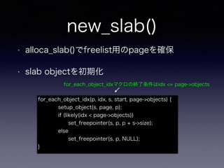 new_slab()
• alloca_slab()でfreelist用のpageを確保
• slab objectを初期化
for_each_object_idx(p, idx, s, start, page->objects) {
setup_object(s, page, p);
if (likely(idx < page->objects))
set_freepointer(s, p, p + s->size);
else
set_freepointer(s, p, NULL);
}
for_each_object_idxマクロの終了条件はidx <= page->objects
 
