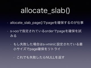 allocate_slab()
• allocate_slab_page()でpageを確保するのが仕事
• s->ooで指定されているorderでpageを確保を試
みる
• もし失敗した場合はs->minに設定されている最
小サイズでpage確保をリトライ
• これでも失敗したらNULLを返す
 