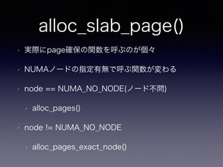 alloc_slab_page()
• 実際にpage確保の関数を呼ぶのが個々
• NUMAノードの指定有無で呼ぶ関数が変わる
• node == NUMA_NO_NODE(ノード不問)
• alloc_pages()
• node != NUMA_NO_NODE
• alloc_pages_exact_node()
 