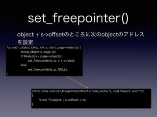 set_freepointer()
• object + s->oﬀsetのところに次のobjectのアドレス
を設定
static inline void set_freepointer(struct kmem_cache *s, void *object, void *fp)
{
*(void **)(object + s->oﬀset) = fp;
}
for_each_object_idx(p, idx, s, start, page->objects) {
setup_object(s, page, p);
if (likely(idx < page->objects))
set_freepointer(s, p, p + s->size);
else
set_freepointer(s, p, NULL);
}
 