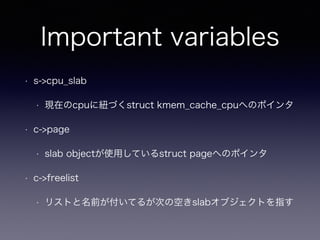 Important variables
• s->cpu_slab
• 現在のcpuに紐づくstruct kmem_cache_cpuへのポインタ
• c->page
• slab objectが使用しているstruct pageへのポインタ
• c->freelist
• リストと名前が付いてるが次の空きslabオブジェクトを指す
 