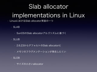 Slab allocator
implementations in Linux
• LinuxにおけるSlab allocator実装の一つ
• SLAB
• SunOSのSlab allocatorアルゴリズムに基づく
• SLUB
• 2.6.23からデフォルトのSlab allocatorに
• メモリのフラグメンテーションが発生しにくい
• SLOB
• サイズの小さいallocator
 