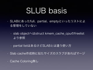 SLUB basis
• SLABにあったfull、partial、emptyといったリストによ
る管理をしていない
• slab objectへはstruct kmem_cache_cpuのfreelist
より参照
• partial listはあるけどSLABとは違う使い方
• Slab cache作成時に似たサイズのスラブがあればマージ
• Cache Coloring無し
 