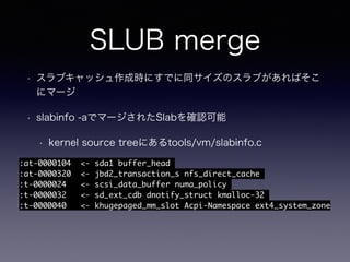 SLUB merge
• スラブキャッシュ作成時にすでに同サイズのスラブがあればそこ
にマージ
• slabinfo -aでマージされたSlabを確認可能
• kernel source treeにあるtools/vm/slabinfo.c
:at-0000104 <- sda1 buffer_head
:at-0000320 <- jbd2_transaction_s nfs_direct_cache
:t-0000024 <- scsi_data_buffer numa_policy
:t-0000032 <- sd_ext_cdb dnotify_struct kmalloc-32
:t-0000040 <- khugepaged_mm_slot Acpi-Namespace ext4_system_zone
 