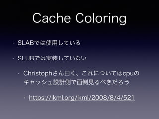 Cache Coloring
• SLABでは使用している
• SLUBでは実装していない
• Christophさん曰く、これについてはcpuの
キャッシュ設計側で面倒見るべきだろう
• https://lkml.org/lkml/2008/8/4/521
 