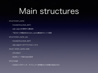 Main structures
• struct kmem_cache
• include/linux/slub_def.h
• slab objectを管理する構造体
• 下記の2つの構造体はkmem_cache構造体のメンバ変数
• struct kmem_cache_cpu
• include/linux/slub_def.h
• slab objectへのアクセスはここから
• struct kmem_cache_node
• mm/slab.h
• NUMAノード毎のslabを指す
• struct page
• freelistへのポインタ、オブジェクト使用数などの変数が追加された
 