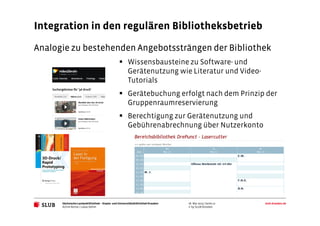 Sächsische Landesbibliothek– Staats- und UniversitätsbibliothekDresden slub-dresden.de
© by SLUB Dresden
Integration in den regulären Bibliotheksbetrieb
Analogie zu bestehenden Angebotssträngen der Bibliothek
Wissensbausteine zu Software- und
Gerätenutzung wie Literatur und Video-
Tutorials
Gerätebuchung erfolgt nach dem Prinzip der
Gruppenraumreservierung
Berechtigung zur Gerätenutzung und
Gebührenabrechnung über Nutzerkonto
Achim Bonte / Lukas Oehm
26. Mai 2015 | Seite 12
 
