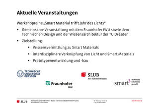 Sächsische Landesbibliothek– Staats- und UniversitätsbibliothekDresden slub-dresden.de
© by SLUB Dresden
Workshopreihe „Smart Material trifft Jahr des Lichts“
Gemeinsame Veranstaltung mit dem Fraunhofer IWU sowie dem
Technischen Design und der Wissensarchitektur der TU Dresden
Zielstellung:
Wissensvermittlung zu Smart Materials
interdisziplinäre Verknüpfung von Licht und Smart Materials
Prototypenentwicklung und -bau
Aktuelle Veranstaltungen
Achim Bonte / Lukas Oehm
26. Mai 2015 | Seite 16
 