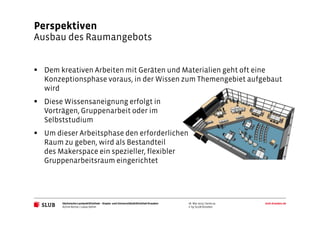 Sächsische Landesbibliothek– Staats- und UniversitätsbibliothekDresden slub-dresden.de
© by SLUB Dresden
Perspektiven
Ausbau des Raumangebots
Achim Bonte / Lukas Oehm
26. Mai 2015 | Seite 19
Dem kreativen Arbeiten mit Geräten und Materialien geht oft eine
Konzeptionsphase voraus, in der Wissen zum Themengebiet aufgebaut
wird
Diese Wissensaneignung erfolgt in
Vorträgen, Gruppenarbeit oder im
Selbststudium
Um dieser Arbeitsphase den erforderlichen
Raum zu geben, wird als Bestandteil
des Makerspace ein spezieller, flexibler
Gruppenarbeitsraum eingerichtet
 