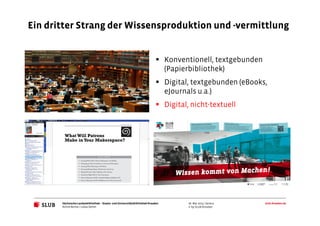 Sächsische Landesbibliothek– Staats- und UniversitätsbibliothekDresden slub-dresden.de
© by SLUB Dresden
Ein dritter Strang der Wissensproduktion und -vermittlung
26. Mai 2015 | Seite 9
Konventionell, textgebunden
(Papierbibliothek)
Digital, textgebunden (eBooks,
eJournals u.a.)
Digital, nicht-textuell
Achim Bonte / Lukas Oehm
 