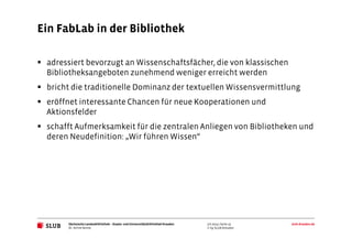Sächsische Landesbibliothek– Staats- und UniversitätsbibliothekDresden slub-dresden.de
© by SLUB Dresden
Ein FabLab in der Bibliothek
3.6.2014 | Seite 15
Dr. Achim Bonte
adressiert bevorzugt an Wissenschaftsfächer, die von klassischen
Bibliotheksangeboten zunehmend weniger erreicht werden
bricht die traditionelle Dominanz der textuellen Wissensvermittlung
eröffnet interessante Chancen für neue Kooperationen und
Aktionsfelder
schafft Aufmerksamkeit für die zentralen Anliegen von Bibliotheken und
deren Neudefinition: „Wir führen Wissen“
 