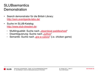 SLUBsemantics
Demonstration
• Search demonstrator für die British Library:
http://sem.avantgarde-labs.de/
• Suche im SLUB-Katalog:
http://www.slub-dresden.de:

− Multilingualität: Suche nach „steamboat paddlewheel“
− Disambiguierung: Suche nach „python“
− Semantik: Suche nach „gra w cykora“ (i.e. chicken game)

Sächsische Landesbibliothek – Staats- und Universitätsbibliothek Dresden
Dr. Jens Mittelbach | Leiter der Abteilung Benutzung und Information

24. Oktober 2013 | Seite 12
© by SLUB Dresden

slub-dresden.de

 