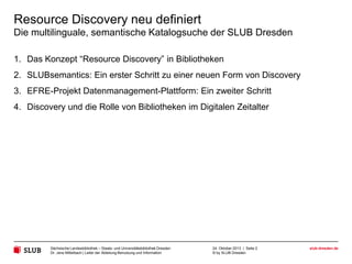 Resource Discovery neu definiert
Die multilinguale, semantische Katalogsuche der SLUB Dresden
1. Das Konzept “Resource Discovery” in Bibliotheken
2. SLUBsemantics: Ein erster Schritt zu einer neuen Form von Discovery
3. EFRE-Projekt Datenmanagement-Plattform: Ein zweiter Schritt
4. Discovery und die Rolle von Bibliotheken im Digitalen Zeitalter

Sächsische Landesbibliothek – Staats- und Universitätsbibliothek Dresden
Dr. Jens Mittelbach | Leiter der Abteilung Benutzung und Information

24. Oktober 2013 | Seite 2
© by SLUB Dresden

slub-dresden.de

 